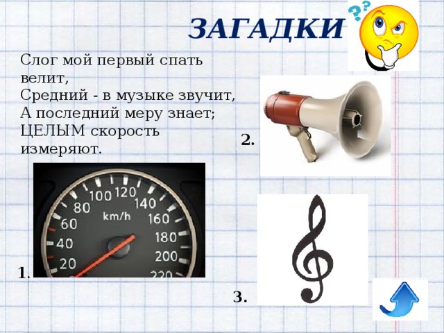 ЗАГАДКИ Слог мой первый спать велит,  Средний - в музыке звучит,  А последний меру знает;  ЦЕЛЫМ скорость измеряют. 2. 1 . 3. 