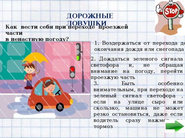 ДОРОЖНЫЕ ЛОВУШКИ Как вести себя при переходе проезжей части в ненастную погоду? 1. Воздержаться от перехода до окончания дождя или снегопада 2. Дождаться зеленого сигнала светофора и, не обращая внимание на погоду, перейти проезжую часть 3. Быть особенно внимательным, при переходе на зеленый сигнал светофора , если на улице сыро или скользко, машина не может резко остановиться, даже если водитель сразу нажмет на тормоз 