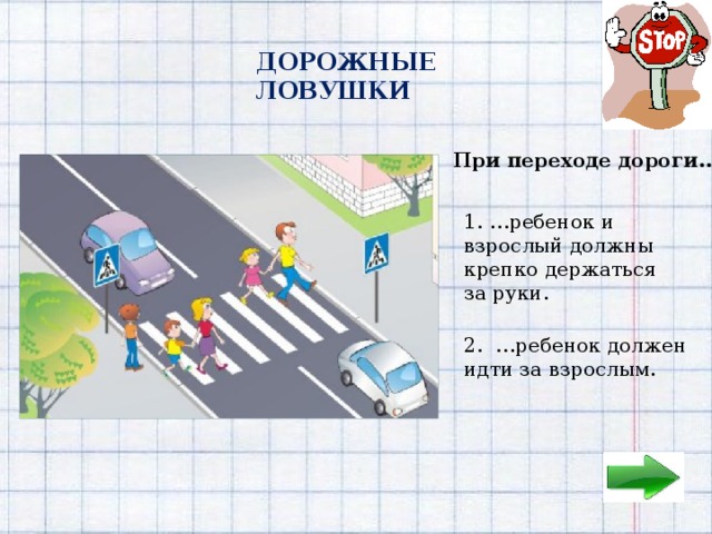 ДОРОЖНЫЕ ЛОВУШКИ При переходе дороги… 1. …ребенок и взрослый должны крепко держаться за руки. 1.  2. …ребенок должен идти за взрослым. 2.  