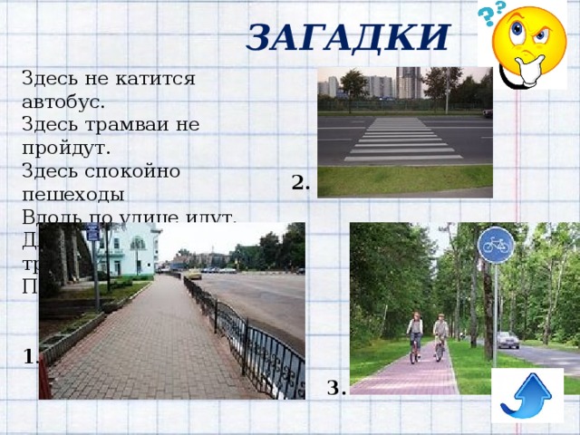 ЗАГАДКИ Здесь не катится автобус.  Здесь трамваи не пройдут.  Здесь спокойно пешеходы  Вдоль по улице идут.  Для машин и для трамвая  Путь-дорога есть другая. 2. 1 . 3. 