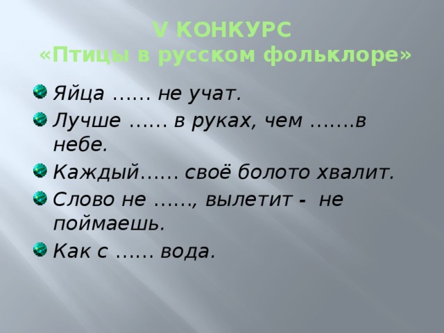 V КОНКУРС  «Птицы в русском фольклоре» Яйца …… не учат. Лучше …… в руках, чем ……. в небе. Каждый …… своё болото хвалит. Слово не …… , вылетит - не поймаешь. Как с …… вода. 