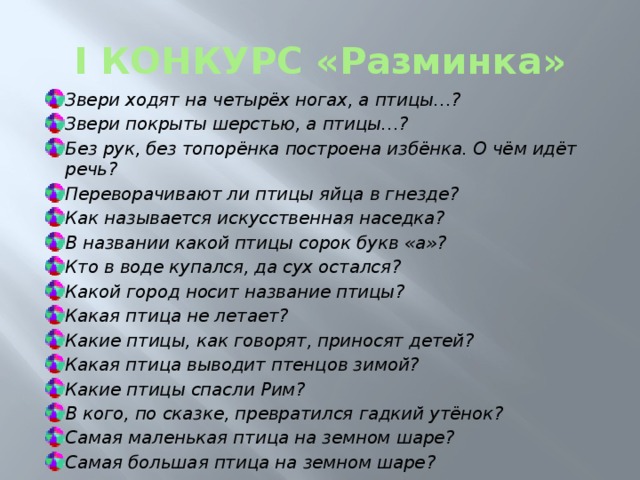 I КОНКУРС «Разминка» Звери ходят на четырёх ногах, а птицы…? Звери покрыты шерстью, а птицы…? Без рук, без топорёнка построена избёнка. О чём идёт речь? Переворачивают ли птицы яйца в гнезде? Как называется искусственная наседка? В названии какой птицы сорок букв «а»? Кто в воде купался, да сух остался? Какой город носит название птицы? Какая птица не летает? Какие птицы, как говорят, приносят детей? Какая птица выводит птенцов зимой? Какие птицы спасли Рим? В кого, по сказке, превратился гадкий утёнок? Самая маленькая птица на земном шаре? Самая большая птица на земном шаре? 