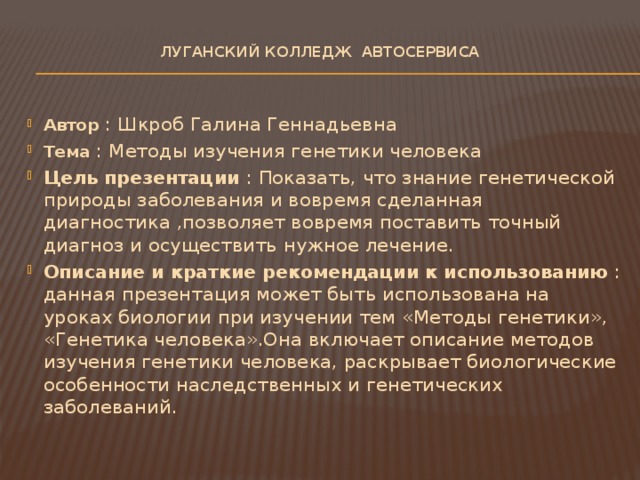 ЛУГАНСКИЙ КОЛЛЕДЖ автосервиса Автор : Шкроб Галина Геннадьевна Тема : Методы изучения генетики человека Цель презентации : Показать, что знание генетической природы заболевания и вовремя сделанная диагностика ,позволяет вовремя поставить точный диагноз и осуществить нужное лечение. Описание и краткие рекомендации к использованию : данная презентация может быть использована на уроках биологии при изучении тем «Методы генетики», «Генетика человека».Она включает описание методов изучения генетики человека, раскрывает биологические особенности наследственных и генетических заболеваний. 