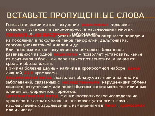 Вставьте пропущенные слова Генеалогический метод – изучение родословных человека – позволяет установить закономерности наследования многих признаков и наследственных заболеваний. Генеалогический метод устанавливает закономерности передачи из поколения в поколение генов гемофилии, дальтонизма, серповидноклеточной анемии и др. Близнецовый метод – изучение однояйцевых близнецов, развившихся из одной яйцеклетки – позволяет установить, какие из признаков в большей мере зависят от генотипа, а какие от среды и образа жизни. Причина болезни Дауна – наличие в хромосомном наборе одной лишней, 21-й хромосомы Биохимический метод позволяет обнаружить причины многих заболеваний, связанных с наследственными нарушениями обмена веществ, отсутствием или переизбытком в организме тех или иных элементов, ферментов, гормонов. Цитогенетический метод, т.е. микроскопическое исследование хромосом в клетках человека, позволяет установить связь наследственных заболеваний с изменениями в генах , хромосомах или их числе. 