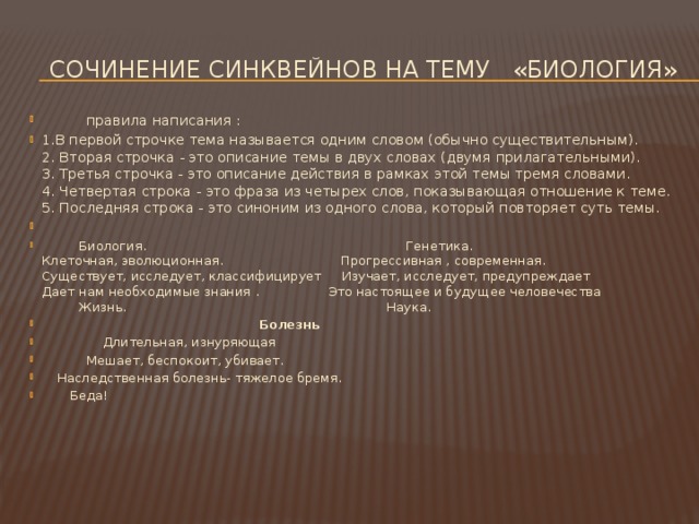  Сочинение синквейнов на тему «биология»  правила написания : 1.В первой строчке тема называется одним словом (обычно существительным).  2. Вторая строчка - это описание темы в двух словах (двумя прилагательными).  3. Третья строчка - это описание действия в рамках этой темы тремя словами.  4. Четвертая строка - это фраза из четырех слов, показывающая отношение к теме.  5. Последняя строка - это синоним из одного слова, который повторяет суть темы.   Биология. Генетика.  Клеточная, эволюционная. Прогрессивная , современная.  Существует, исследует, классифицирует Изучает, исследует, предупреждает  Дает нам необходимые знания . Это настоящее и будущее человечества  Жизнь. Наука.  Болезнь    Длительная, изнуряющая    Мешает, беспокоит, убивает.   Наследственная болезнь- тяжелое бремя.     Беда! 