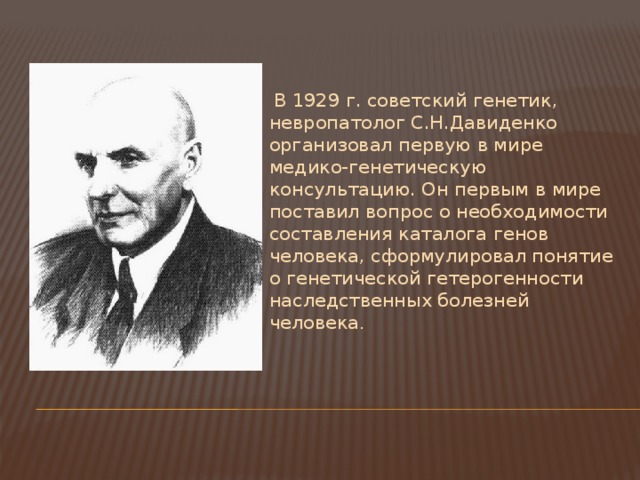   В 1929 г. советский генетик, невропатолог С.Н.Давиденко организовал первую в мире медико-генетическую консультацию. Он первым в мире поставил вопрос о необходимости составления каталога генов человека, сформулировал понятие о генетической гетерогенности наследственных болезней человека . 