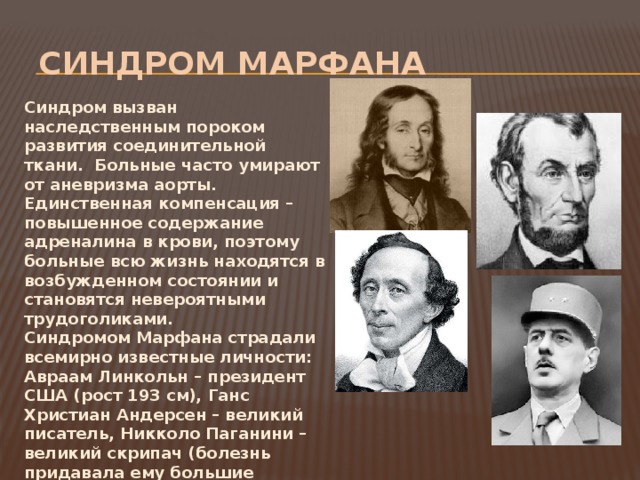  Синдром Марфана Синдром вызван наследственным пороком развития соединительной ткани. Больные часто умирают от аневризма аорты. Единственная компенсация – повышенное содержание адреналина в крови, поэтому больные всю жизнь находятся в возбужденном состоянии и становятся невероятными трудоголиками. Синдромом Марфана страдали всемирно известные личности: Авраам Линкольн – президент США (рост 193 см), Ганс Христиан Андерсен – великий писатель, Никколо Паганини –великий скрипач (болезнь придавала ему большие технические возможности). В ХХ веке жили не менее талантливые «носачи». Это Шарль де Голль – президент Франции и Корней Чуковский – советский детский писатель 