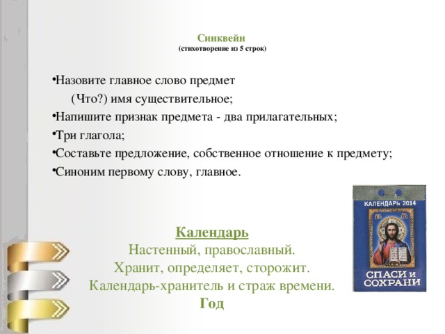 Синквейн  (стихотворение из 5 строк)   Назовите главное слово предмет  (Что?) имя существительное; Напишите признак предмета - два прилагательных; Три глагола; Составьте предложение, собственное отношение к предмету; Синоним первому слову, главное.     Календарь Настенный, православный. Хранит, определяет, сторожит. Календарь-хранитель и страж времени. Год