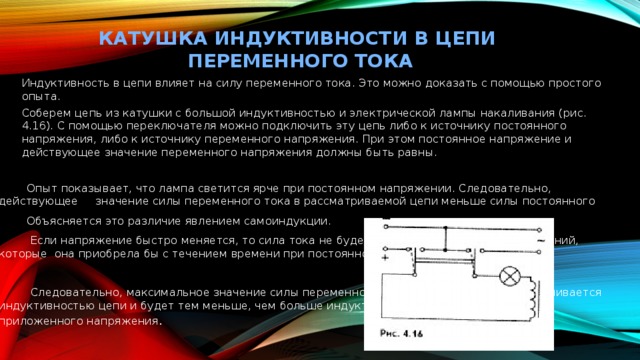 КАТУШКА ИНДУКТИВНОСТИ В ЦЕПИ ПЕРЕМЕННОГО ТОКА   Индуктивность в цепи влияет на силу переменного тока. Это можно доказать с помощью простого опыта. Соберем цепь из катушки с большой индуктивностью и электрической лампы накаливания (рис. 4.16). С помощью переключателя можно подключить эту цепь либо к источнику постоянного напряжения, либо к источнику переменного напряжения. При этом постоянное напряжение и действующее значение переменного напряжения должны быть равны.  Опыт показывает, что лампа светится ярче при постоянном напряжении. Следовательно, действующее значение силы переменного тока в рассматриваемой цепи меньше силы постоянного  Объясняется это различие явлением самоиндукции.  Если напряжение быстро меняется, то сила тока не будет успевать достигнуть тех значений, которые она приобрела бы с течением времени при постоянном напряжении.  Следовательно, максимальное значение силы переменного тока (его амплитуда) ограничивается индуктивностью цепи и будет тем меньше, чем больше индуктивность и чем больше частота приложенного напряжения . 