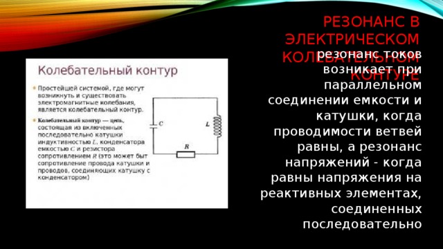 Резонанс в электрическом колебательном контуре резонанс токов возникает при параллельном соединении емкости и катушки, когда проводимости ветвей равны, а резонанс напряжений - когда равны напряжения на реактивных элементах, соединенных последовательно 