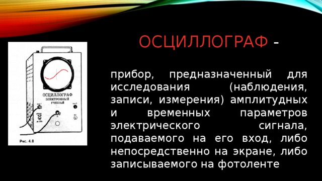 Осциллограф - прибор, предназначенный для исследования (наблюдения, записи, измерения) амплитудных и временных параметров электрического сигнала, подаваемого на его вход, либо непосредственно на экране, либо записываемого на фотоленте 