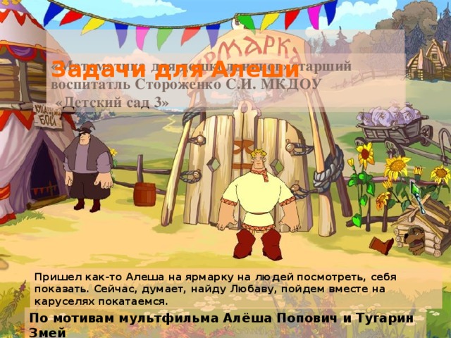 Задачи для Алеши «Математика для дошкольников»старший воспитатль Стороженко С.И. МКДОУ  «Детский сад 3» Пришел как-то Алеша на ярмарку на людей посмотреть, себя показать. Сейчас, думает, найду Любаву, пойдем вместе на каруселях покатаемся. По мотивам мультфильма Алёша Попович и Тугарин Змей  