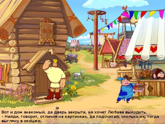 Вот и дом знакомый, да дверь закрыта, не хочет Любава выходить.  – Найди, говорит, отличия на картинках, да подсчитай, сколько их, тогда выгляну в окошко.  