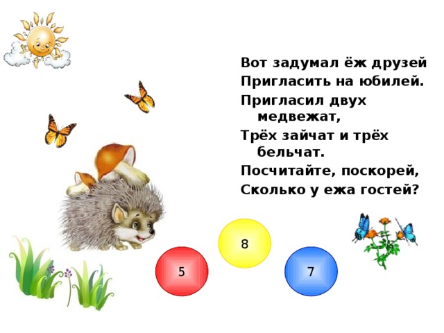 Вот задумал ёж друзей Пригласить на юбилей. Пригласил двух медвежат, Трёх зайчат и трёх бельчат. Посчитайте, поскорей, Сколько у ежа гостей? 8 7 5  