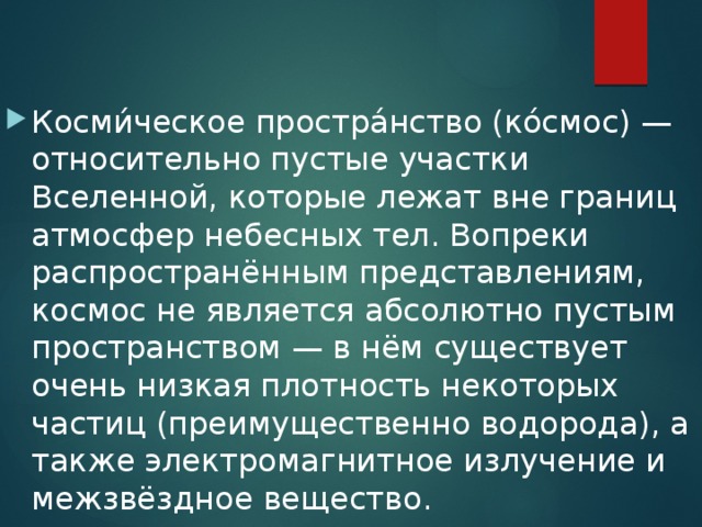 Косми́ческое простра́нство (ко́смос) — относительно пустые участки Вселенной, которые лежат вне границ атмосфер небесных тел. Вопреки распространённым представлениям, космос не является абсолютно пустым пространством — в нём существует очень низкая плотность некоторых частиц (преимущественно водорода), а также электромагнитное излучение и межзвёздное вещество. 