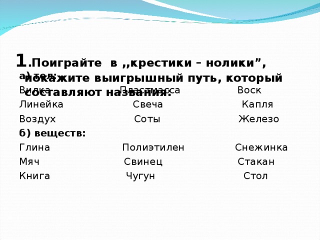 1 .Поиграйте в ,,крестики – нолики”, покажите выигрышный путь, который составляют названия:   а) тел: Вилка Пластмасса Воск Линейка Свеча Капля Воздух Соты Железо б) веществ: Глина Полиэтилен Снежинка Мяч Свинец Стакан Книга Чугун Стол