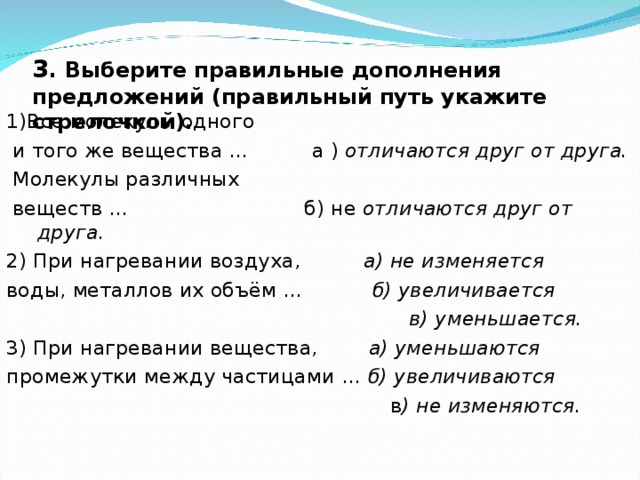 3 . Выберите правильные дополнения предложений (правильный путь укажите стрелочкой).   1)Все молекулы одного  и того же вещества …  а )  отличаются друг от друга.  Молекулы различных  веществ …  б) не отличаются друг от друга.  2) При нагревании воздуха,  а) не изменяется воды, металлов их объём …  б) увеличивается  в) уменьшается. 3) При нагревании вещества,  а) уменьшаются промежутки между частицами … б) увеличиваются  в ) не изменяются.