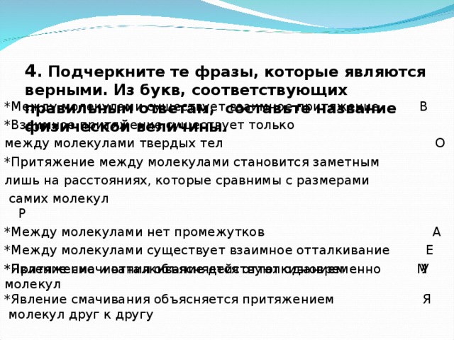 4 . Подчеркните те фразы, которые являются верными. Из букв, соответствующих правильным ответам, составьте название физической величины.   *Между молекулами существует взаимное притяжение В *Взаимное притяжение существует только между молекулами твердых тел О *Притяжение между молекулами становится заметным лишь на расстояниях, которые сравнимы с размерами  самих молекул Р *Между молекулами нет промежутков А *Между молекулами существует взаимное отталкивание Е *Притяжение и отталкивание действуют одновременно М *Явление смачивания объясняется отталкиванием У молекул *Явление смачивания объясняется притяжением Я  молекул друг к другу