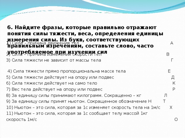 6. Найдите фразы, которые правильно отражают понятия силы тяжести, веса, определения единицы измерения силы. Из букв, соответствующих правильным изречениям, составьте слово, часто употребляемое при изучении сил   1 ) Сила – причина движения тел А 2) Сила – причина изменения скорости тел В 3) Сила тяжести не зависит от массы тела Г  4) Сила тяжести прямо пропорциональна массе тела Е 5) Сила тяжести действует на опору или подвес Д 6) Сила тяжести действует на само тело К 7) Вес тела действует на опору или подвес Р 8) За единицу силы принимают килограмм. Сокращенно – кг Л 9) За единицу силы принят ньютон. Сокращенное обозначение Н Т 10) Ньютон – это сила, которая за 1с изменяет скорость тела на 1м/с Х 11) Ньютон – это сила, которая за 1с сообщает телу массой 1кг скорость 1м/с О