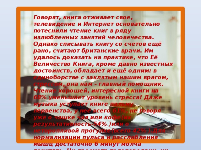 Говорят, книга отживает свое, телевидение и Интернет основательно потеснили чтение книг в ряду излюбленных занятий человечества. Однако списывать книгу со счетов ещё рано, считают британские врачи. Им удалось доказать на практике, что Её Величество Книга, кроме давно известных достоинств, обладает и ещё одним: в единоборстве с заклятым нашим врагом, стрессом, она нам - главный помощник. Чтение хорошей, интересной книги на 68% уменьшает уровень стресса! Даже музыка уступает книге пальму первенства, у неё всего 61%, не говоря уже о чашке чая или кофе(их результативность-54% )или о неторопливой прогулке(всего 42% ).Для нормализации пульса и расслабления мышц достаточно 6 минут молча почитать. Ни просмотр телепередачи, ни компьютерная игра таким эффектно не обладают!