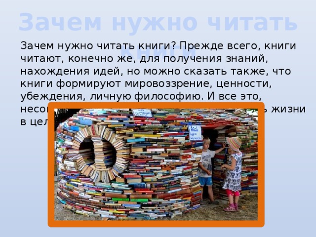 Зачем нужно читать книги Зачем нужно читать книги? Прежде всего, книги читают, конечно же, для получения знаний, нахождения идей, но можно сказать также, что книги формируют мировоззрение, ценности, убеждения, личную философию. И все это, несомненно, оказывает влияние на уровень жизни в целом.