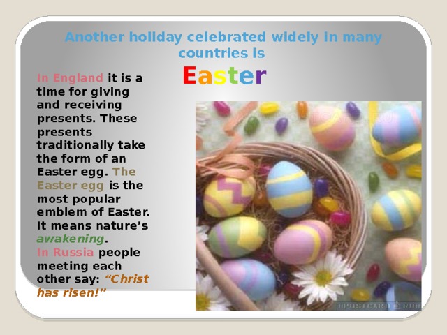 Another holiday celebrated widely in many countries is  E a s t e r In England it is a time for giving and receiving presents. These presents traditionally take the form of an Easter egg. The Easter egg is the most popular emblem of Easter. It means nature’s awakening . In Russia people meeting each other say: “Christ has risen!” 