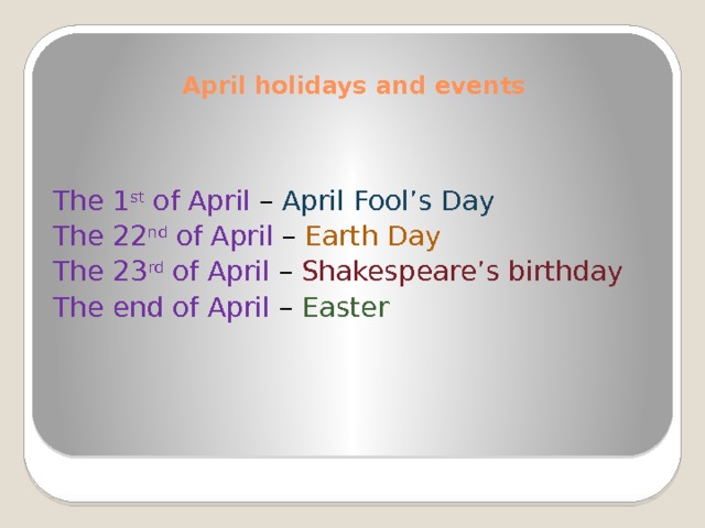April holidays and events    The 1 st of April –  April Fool’s Day The 22 nd of April – Earth Day The 23 rd of April – Shakespeare’s birthday The end of April –  Easter 