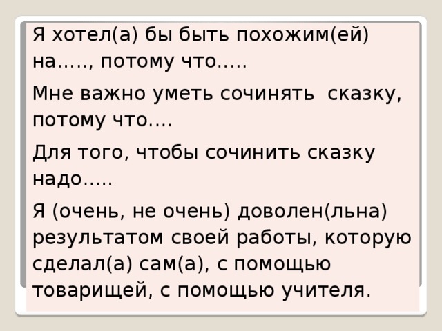 Я хотел(а) бы быть похожим(ей) на....., потому что..... Мне важно уметь сочинять сказку, потому что.... Для того, чтобы сочинить сказку надо..... Я (очень, не очень) доволен(льна) результатом своей работы, которую сделал(а) сам(а), с помощью товарищей, с помощью учителя. 