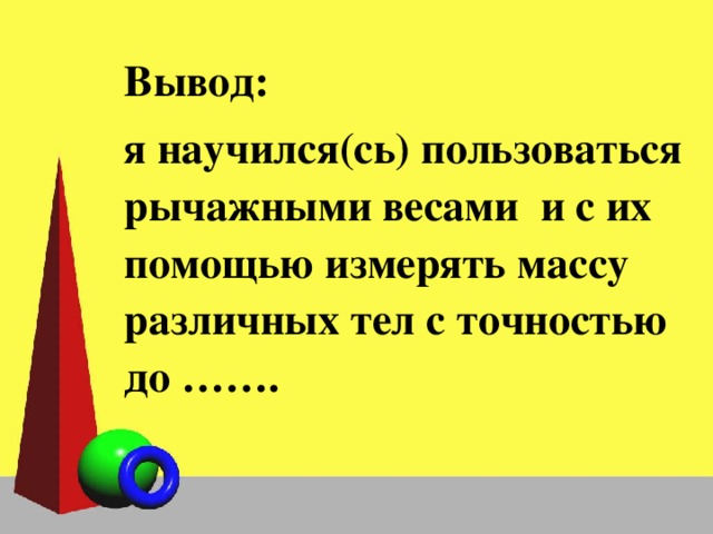 Вывод: я научился(сь) пользоваться рычажными весами и с их помощью измерять массу различных тел с точностью до ……. 