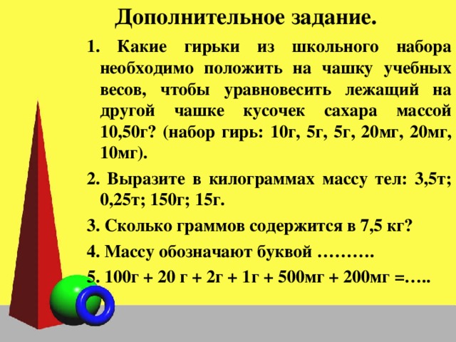 Дополнительное задание.  Какие гирьки из школьного набора необходимо положить на чашку учебных весов, чтобы уравновесить лежащий на другой чашке кусочек сахара массой 10,50г? (набор гирь: 10г, 5г, 5г, 20мг, 20мг, 10мг).  Выразите в килограммах массу тел: 3,5т; 0,25т; 150г; 15г.  Сколько граммов содержится в 7,5 кг?  Массу обозначают буквой ……….  100г + 20 г + 2г + 1г + 500мг + 200мг =….. 