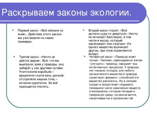 Раскрываем законы экологии. Первый закон: «Всё связано со всем». Действие этого закона мы уже видели на наших примерах. Второй закон гласит: «Всё должно куда-то деваться». Ничто не исчезает бесследно, в том числе и мусор, который закапывают или сжигают. Из одного вещества возникает другое, при этом отравляется воздух.  Третий закон: «Ничто не даётся даром». Всё, что мы выиграли, взяв у природы, она заберёт у нас другими путями. Уничтожили воробьёв – вредители съели весь урожай, отстреляли хищных птиц – исчезли куропатки. За всё приходится платить. Четвёртый закон: «Природа знает лучше». Человек, самонадеянно желая «улучшить» природу, нарушает ход естественных процессов. У природы нет никаких отходов: для любого органического вещества в природе существует фермент, способный это вещество разложить. Ну а человек создал и продолжает создавать громадное число химических веществ и материалов, которые попадая в природную среду, не разлагаются, накапливаются и загрязняют её. 