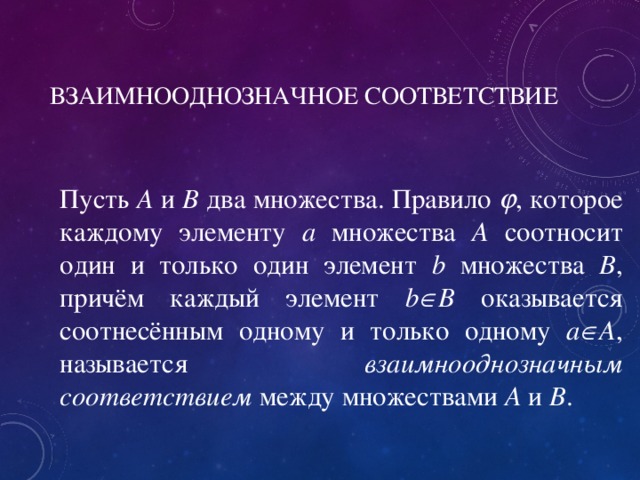 ВЗАИМНООДНОЗНАЧНОЕ СООТВЕТСТВИЕ Пусть A и B два множества. Правило  , которое каждому элементу a множества А соотносит один и только один элемент b множества B , причём каждый элемент b  B оказывается соотнесённым одному и только одному a  A , называется взаимнооднозначным соответствием между множествами A и B . 