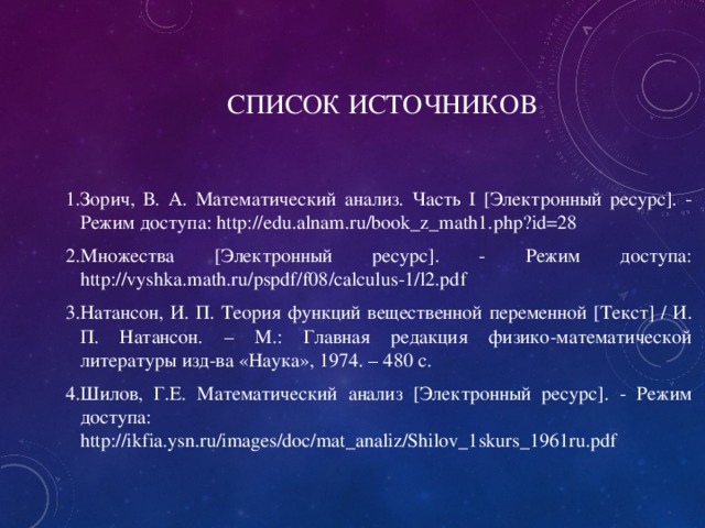 СПИСОК ИСТОЧНИКОВ Зорич, В. А. Математический анализ. Часть I [Электронный ресурс]. - Режим доступа: http://edu.alnam.ru/book_z_math1.php?id=28 Множества [Электронный ресурс]. - Режим доступа: http://vyshka.math.ru/pspdf/f08/calculus-1/l2.pdf Натансон, И. П. Теория функций вещественной переменной [ Текст ] / И. П. Натансон. – М.: Главная редакция физико-математической литературы изд-ва «Наука», 1974. – 480 с. Шилов, Г.Е. Математический анализ [Электронный ресурс]. - Режим доступа: http://ikfia.ysn.ru/images/doc/mat_analiz/Shilov_1skurs_1961ru.pdf 