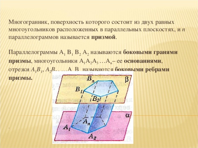 Многогранник, поверхность которого состоит из двух равных многоугольников расположенных в параллельных плоскостях, и n параллелограммов называется призмой .   Параллелограммы A 1 B 1 B 2 A 2  называются боковыми гранями призмы , многоугольники A 1 A 2 A 3 …A n – ее основаниями ,  отрезки A 1 B 1 , A 2 B 2, , …А n  В n  называются боковыми ребрами призмы.           .