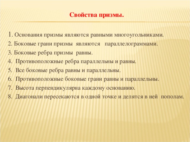 Свойства призмы.   1 . Основания призмы являются равными многоугольниками. 2. Боковые грани призмы  являются параллелограммами. 3. Боковые ребра призмы  равны. 4. Противоположные ребра параллельны и равны. 5. Все боковые ребра равны и параллельны. 6. Противоположные боковые грани равны и параллельны. 7. Высота перпендикулярна каждому основанию. 8. Диагонали пересекаются в одной точке и делятся в ней  пополам.