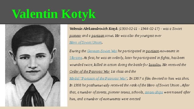 Valentin Kotyk Valentin Aleksandrovich Kotyk (1930-02-11 - 1944-02-17) - was a Soviet pioneer and a partisan scout. He was also the youngest ever Hero of Soviet Union . During the German-Soviet War he participated in partisan movement in Ukraine . At first, he was an orderly, later he participated in fights, has been wounded twice, killed in action diring the battle for Iziaslav . He received the Order of the Patriotic War 1st class and the Medal 