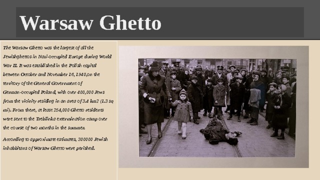 Warsaw Ghetto The Warsaw Ghetto was the largest of all the Jewishghettos in Nazi-occupied Europe during World War II. It was established in the Polish capital between October and November 16, 1940,on the territory of the General Government of German-occupied Poland, with over 400,000 Jews from the vicinity residing in an area of 3.4 km2 (1.3 sq mi). From there, at least 254,000 Ghetto residents were sent to the Treblinka extermination camp over the course of two months in the summer. According to approximate estimates, 300000 Jewish inhabbitans of Warsaw Ghetto were perished. 