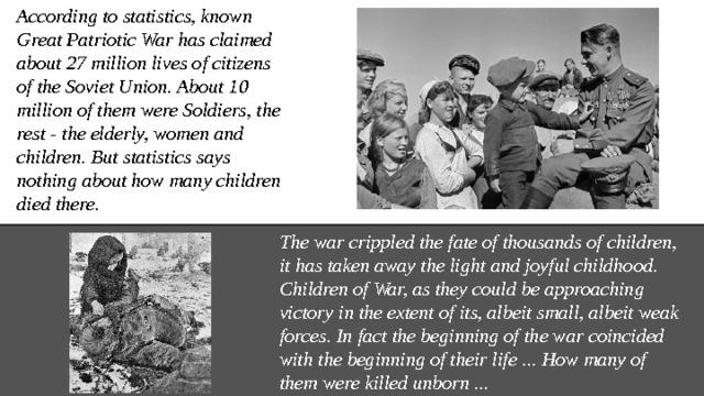 According to statistics, known Great Patriotic War has claimed about 27 million lives of citizens of the Soviet Union. About 10 million of them were Soldiers, the rest - the elderly, women and children. But statistics says nothing about how many children died there. The war crippled the fate of thousands of children, it has taken away the light and joyful childhood. Children of War, as they could be approaching victory in the extent of its, albeit small, albeit weak forces. In fact the beginning of the war coincided with the beginning of their life ... How many of them were killed unborn ... 