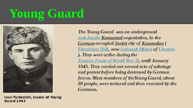        Young Guard The Young Guard was an underground anti-fascist  Komsomol organiation, in the German -occupied Soviet city of Krasnodon ( Ukrainian SSR , now Luhansk Oblast of Ukraine ). They were active during the Eastern Front of World War II , until January 1943. They carried out several acts of sabotage and protest before being destroyed by German forces. Most members of theYoung Guard, about 80 people, were tortured and then executed by the Germans. Ivan Turkenich, leader of Young Guard 1943 