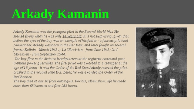 Arkady Kamanin Arkady Kamanin was the youngest pilot in the Second World War. He started flying when he was only 14 years old . It is not surprising, given that before the eyes of the boy was an example of his father - a famous pilot and commander. Arkady was born in the Far East, and later fought on several fronts: Kalinin - March 1943 .; 1st Ukrainian - from June 1943; 2nd Ukrainian - from September 1944.  The boy flew to the division headquarters at the regiment command post, transmit power guerrillas. The first prize was awarded to a teenager at the age of 15 years - it was the Order of the Red Star. Arkady rescued the pilot, crashed in the neutral zone Il-2. Later, he was awarded the Order of the Red Banner. The boy died at age 18 from meningitis. For his, albeit short, life he made more than 650 sorties and flew 283 hours. 
