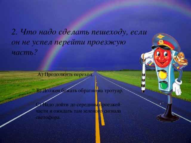 2. Что надо сделать пешеходу, если он не успел перейти проезжую часть? А) Продолжить переход. В) Должен бежать обратно на тротуар. С) Надо дойти до середины проезжей части и ожидать там зеленого сигнала светофора. 