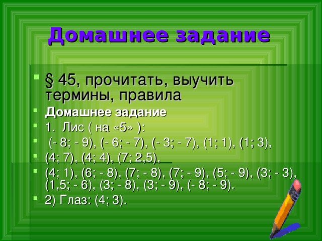  Домашнее задание § 45, прочитать, выучить термины, правила Домашнее задание 1. Лис ( на «5» ):  (- 8; - 9), (- 6; - 7), (- 3; - 7), (1; 1), (1; 3), (4; 7), (4; 4), (7; 2,5), (4; 1), (6; - 8), (7; - 8), (7; - 9), (5; - 9), (3; - 3), (1,5; - 6), (3; - 8), (3; - 9), (- 8; - 9). 2) Глаз: (4; 3). 