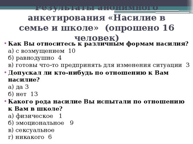 Результаты анонимного анкетирования «Насилие в семье и школе» (опрошено 16 человек)   Как Вы относитесь к различным формам насилия?  а) с возмущением 10  б) равнодушно 4  в) готовы что-то предпринять для изменения ситуации 3 Допускал ли кто-нибудь по отношению к Вам насилие?  а) да 3  б) нет 13 Какого рода насилие Вы испытали по отношению к Вам в школе?  а) физическое 1  б) эмоциональное 9  в) сексуальное  г) никакого 6 