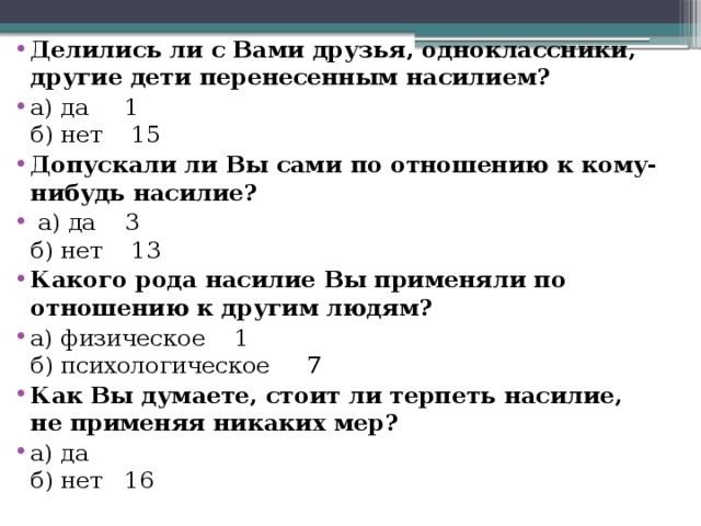 Делились ли с Вами друзья, одноклассники, другие дети перенесенным насилием? а) да 1  б) нет 15 Допускали ли Вы сами по отношению к кому-нибудь насилие?  а) да 3  б) нет 13 Какого рода насилие Вы применяли по отношению к другим людям? а) физическое 1  б) психологическое  7 Как Вы думаете, стоит ли терпеть насилие, не применяя никаких мер? а) да  б) нет 16 