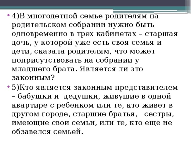 4)В многодетной семье родителям на родительском собрании нужно быть одновременно в трех кабинетах – старшая дочь, у которой уже есть своя семья и дети, сказала родителям, что может поприсутствовать на собрании у младшего брата. Является ли это законным? 5)Кто является законным представителем – бабушки и дедушки, живущие в одной квартире с ребенком или те, кто живет в другом городе, старшие братья, сестры, имеющие свои семьи, или те, кто еще не обзавелся семьей. 