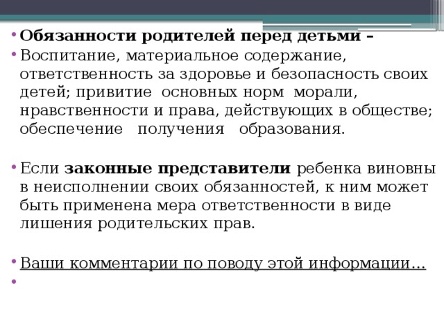 Обязанности родителей перед детьми – Воспитание, материальное содержание, ответственность за здоровье и безопасность своих детей; привитие основных норм морали, нравственности и права, действующих в обществе; обеспечение получения образования. Если законные представители ребенка виновны в неисполнении своих обязанностей, к ним может быть применена мера ответственности в виде лишения родительских прав.  Ваши комментарии по поводу этой информации… 