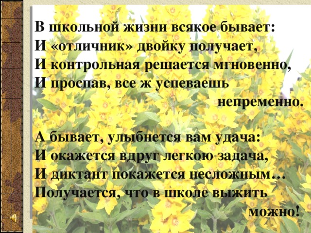 В школьной жизни всякое бывает: И «отличник» двойку получает, И контрольная решается мгновенно, И проспав, все ж успеваешь  непременно.  А бывает, улыбнется вам удача: И окажется вдруг легкою задача, И диктант покажется несложным… Получается, что в школе выжить  можно! 