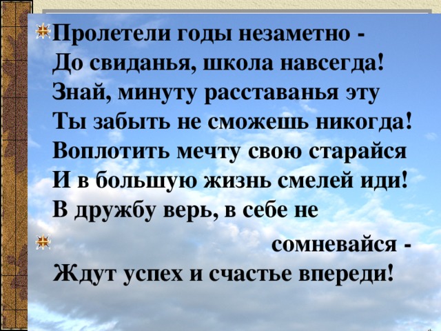 Пролетели годы незаметно -  До свиданья, школа навсегда!  Знай, минуту расставанья эту  Ты забыть не сможешь никогда!  Воплотить мечту свою старайся  И в большую жизнь смелей иди!  В дружбу верь, в себе не  сомневайся -  Ждут успех и счастье впереди! 
