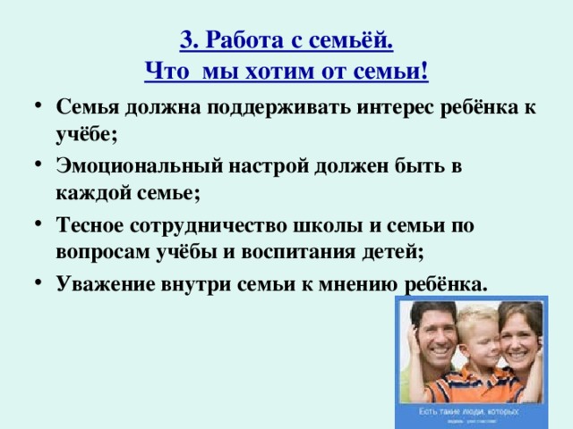 3. Работа с семьёй.  Что мы хотим от семьи! Семья должна поддерживать интерес ребёнка к учёбе; Эмоциональный настрой должен быть в каждой семье; Тесное сотрудничество школы и семьи по вопросам учёбы и воспитания детей; Уважение внутри семьи к мнению ребёнка. 
