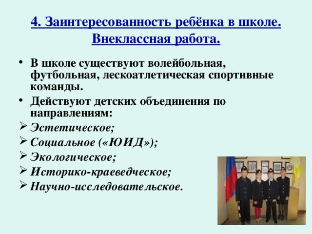 4. Заинтересованность ребёнка в школе.  Внеклассная работа. В школе существуют волейбольная, футбольная, лескоатлетическая спортивные команды. Действуют детских объединения по направлениям: Эстетическое; Социальное («ЮИД»); Экологическое; Историко-краеведческое; Научно-исследовательское. 